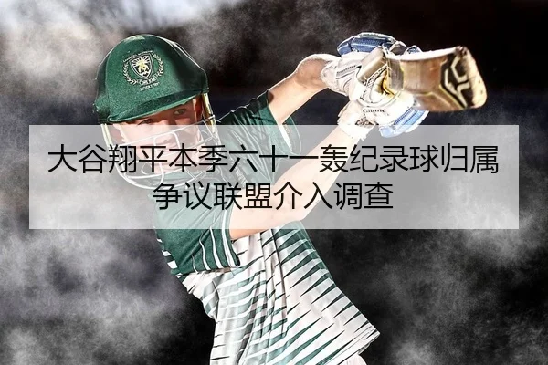 大谷翔平本季六十一轰纪录球归属争议联盟介入调查